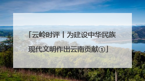 云岭时评丨为建设中华民族现代文明作出云南贡献①