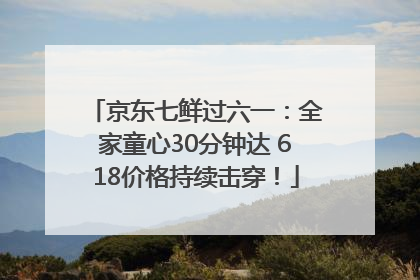 京东七鲜过六一：全家童心30分钟达 618价格持续击穿！