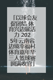 以球会友促团结 体育兴边展活力 2025年云南省边境幸福村体育嘉年华三人篮球赛圆满收官
