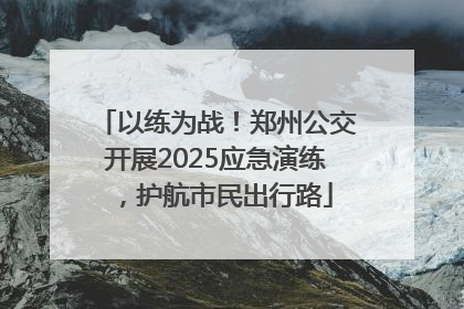 以练为战！郑州公交开展2025应急演练，护航市民出行路