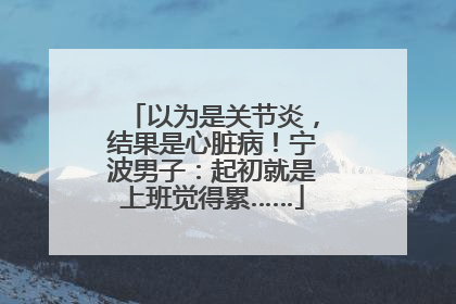 以为是关节炎，结果是心脏病！宁波男子：起初就是上班觉得累……