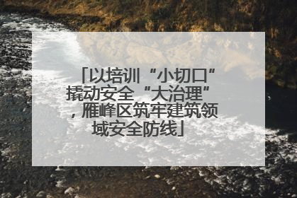 以培训“小切口”撬动安全“大治理”，雁峰区筑牢建筑领域安全防线