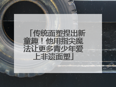 传统面塑捏出新童趣！他用指尖魔法让更多青少年爱上非遗面塑