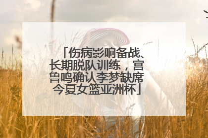 伤病影响备战、长期脱队训练，宫鲁鸣确认李梦缺席今夏女篮亚洲杯