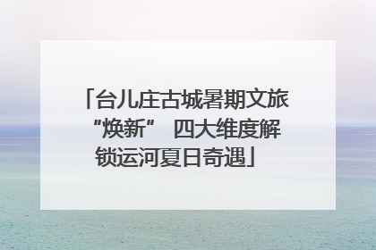 台儿庄古城暑期文旅“焕新” 四大维度解锁运河夏日奇遇