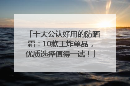 十大公认好用的防晒霜：10款王炸单品，优质选择值得一试！