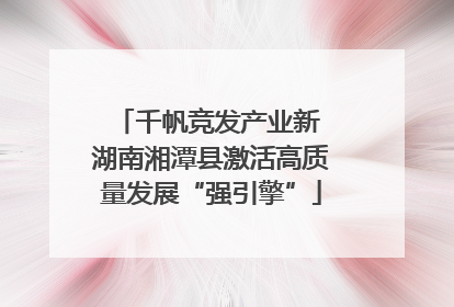 千帆竞发产业新 湖南湘潭县激活高质量发展“强引擎”