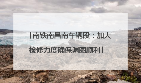 南铁南昌南车辆段：加大检修力度确保调图顺利