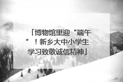 博物馆里迎“端午”！新乡大中小学生学习致敬诚信精神