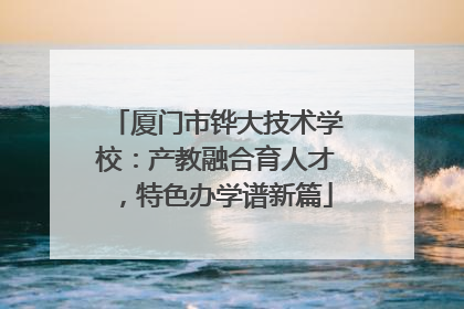 厦门市铧大技术学校：产教融合育人才，特色办学谱新篇