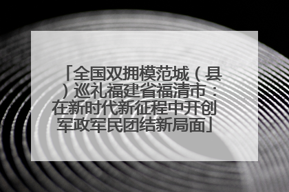 全国双拥模范城（县）巡礼福建省福清市：在新时代新征程中开创军政军民团结新局面