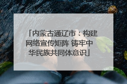内蒙古通辽市：构建网络宣传矩阵 铸牢中华民族共同体意识
