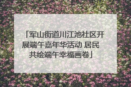 军山街道川江池社区开展端午嘉年华活动 居民共绘端午幸福画卷