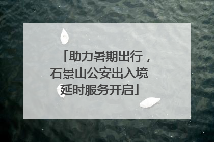 助力暑期出行，石景山公安出入境延时服务开启