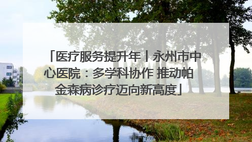 医疗服务提升年丨永州市中心医院：多学科协作 推动帕金森病诊疗迈向新高度