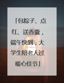 包粽子、点红、送香囊，端午快到，大学生陪老人过暖心佳节