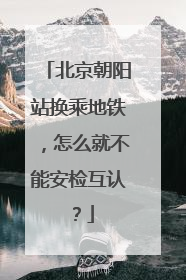 北京朝阳站换乘地铁，怎么就不能安检互认？