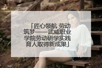 匠心领航 劳动筑梦——武威职业学院劳动研学实践育人取得新成果