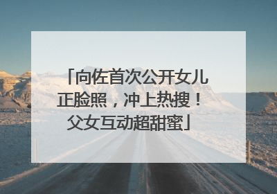 向佐首次公开女儿正脸照，冲上热搜！父女互动超甜蜜