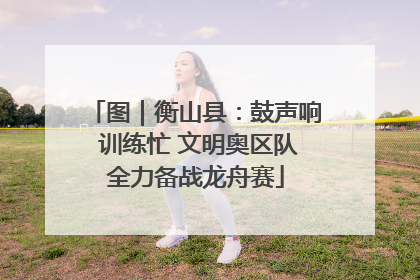 图｜衡山县：鼓声响 训练忙 文明奥区队全力备战龙舟赛