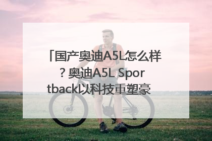国产奥迪A5L怎么样？奥迪A5L Sportback以科技重塑豪华运动轿车市场格局