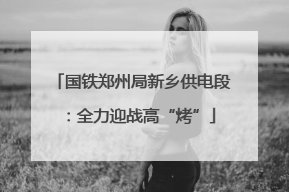 国铁郑州局新乡供电段：全力迎战高“烤”