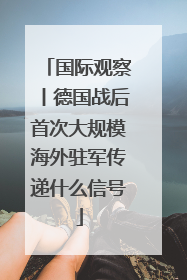 国际观察丨德国战后首次大规模海外驻军传递什么信号