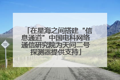 在星海之间搭建“信息通道”中国电科网络通信研究院为天问二号探测器提供支持