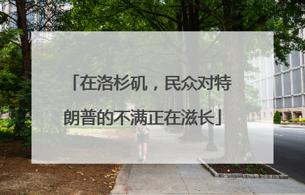 在洛杉矶，民众对特朗普的不满正在滋长