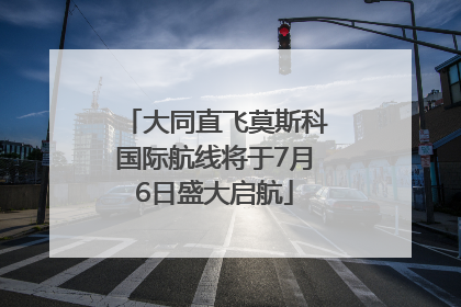 大同直飞莫斯科国际航线将于7月6日盛大启航