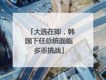 大选在即，韩国下任总统面临多重挑战