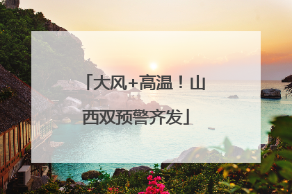 大风+高温！山西双预警齐发