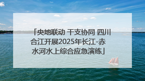 央地联动 干支协同 四川合江开展2025年长江-赤水河水上综合应急演练