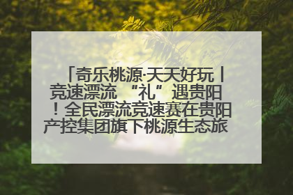 奇乐桃源·天天好玩丨竞速漂流 “礼”遇贵阳！全民漂流竞速赛在贵阳产控集团旗下桃源生态旅游度假区举行