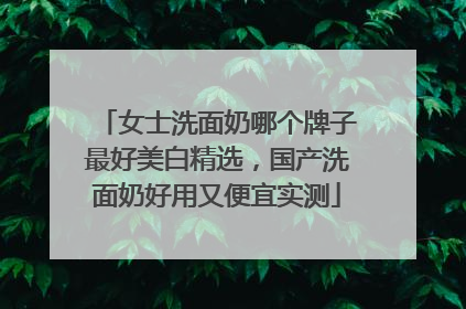 女士洗面奶哪个牌子最好美白精选，国产洗面奶好用又便宜实测