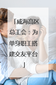 威海高区总工会：为单身职工搭建交友平台