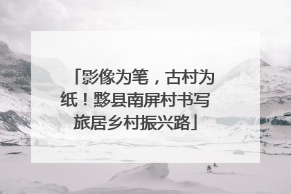 影像为笔，古村为纸！黟县南屏村书写旅居乡村振兴路