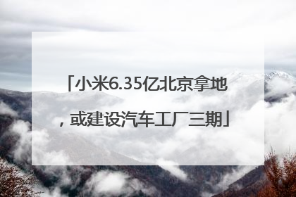 小米6.35亿北京拿地，或建设汽车工厂三期