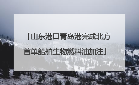 山东港口青岛港完成北方首单船舶生物燃料油加注