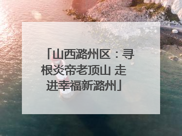 山西潞州区：寻根炎帝老顶山 走进幸福新潞州