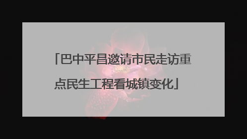 巴中平昌邀请市民走访重点民生工程看城镇变化