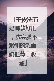干皮洗面奶哪款好用，洗完脸不紧绷的洗面奶推荐，收藏