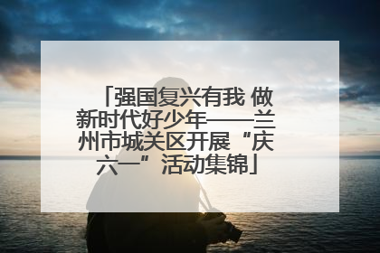 强国复兴有我 做新时代好少年——兰州市城关区开展“庆六一”活动集锦