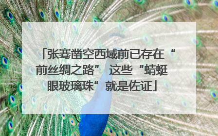张骞凿空西域前已存在“前丝绸之路” 这些“蜻蜓眼玻璃珠”就是佐证