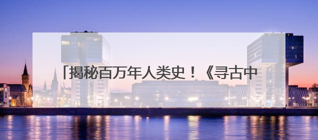 揭秘百万年人类史！《寻古中国·东方人类百万年》开播