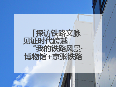 探访铁路文脉 见证时代跨越——“我的铁路风景·博物馆+京张铁路文化之旅”活动在京启动
