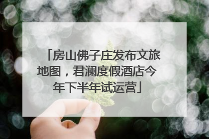 房山佛子庄发布文旅地图，君澜度假酒店今年下半年试运营