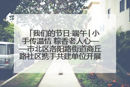 我们的节日·端午│小手传温情 粽香老人心——市北区洛阳路街道商丘路社区携手共建单位开展端午主题活动