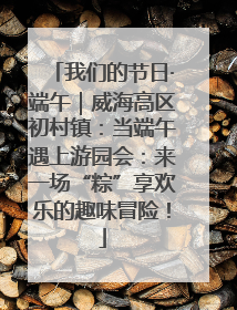 我们的节日·端午｜威海高区初村镇：当端午遇上游园会：来一场“粽”享欢乐的趣味冒险！
