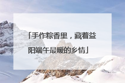 手作粽香里，藏着益阳端午最暖的乡情